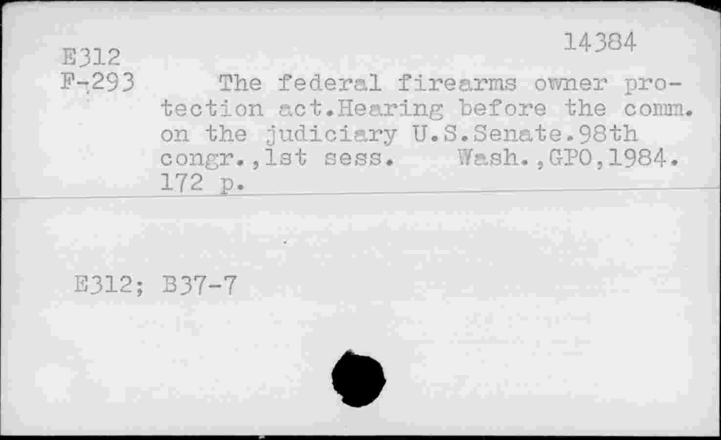 ﻿E312
F-293
14384
The federal firearms owner protection act.Hearing before the comm, on the judiciary U.S.Senate.98th congr.,1st sess. Wash.,GPO,1984. 172 p.
E312; B37-7